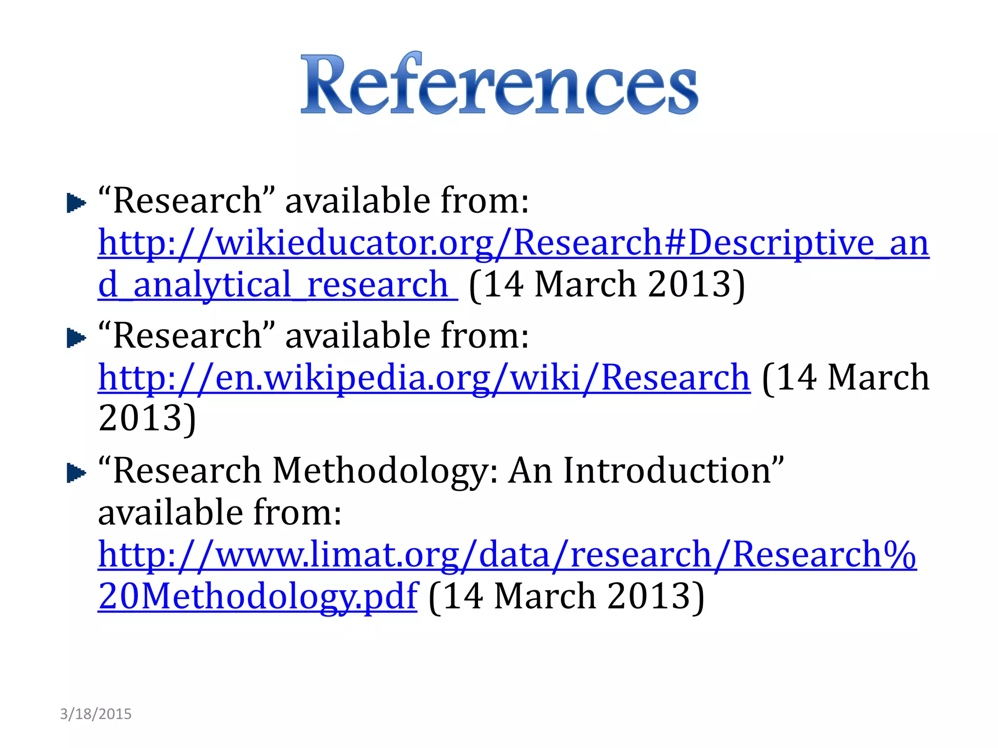 “Research” available from:
http://wikieducator.org/Research#Descriptive_an
d_analytical_research (14 March 2013)
“Research” available from:
http://en.wikipedia.org/wiki/Research (14 March
2013)
“Research Methodology: An Introduction”
available from:
http://www.limat.org/data/research/Research%
20Methodology.pdf (14 March 2013)
3/18/2015
 