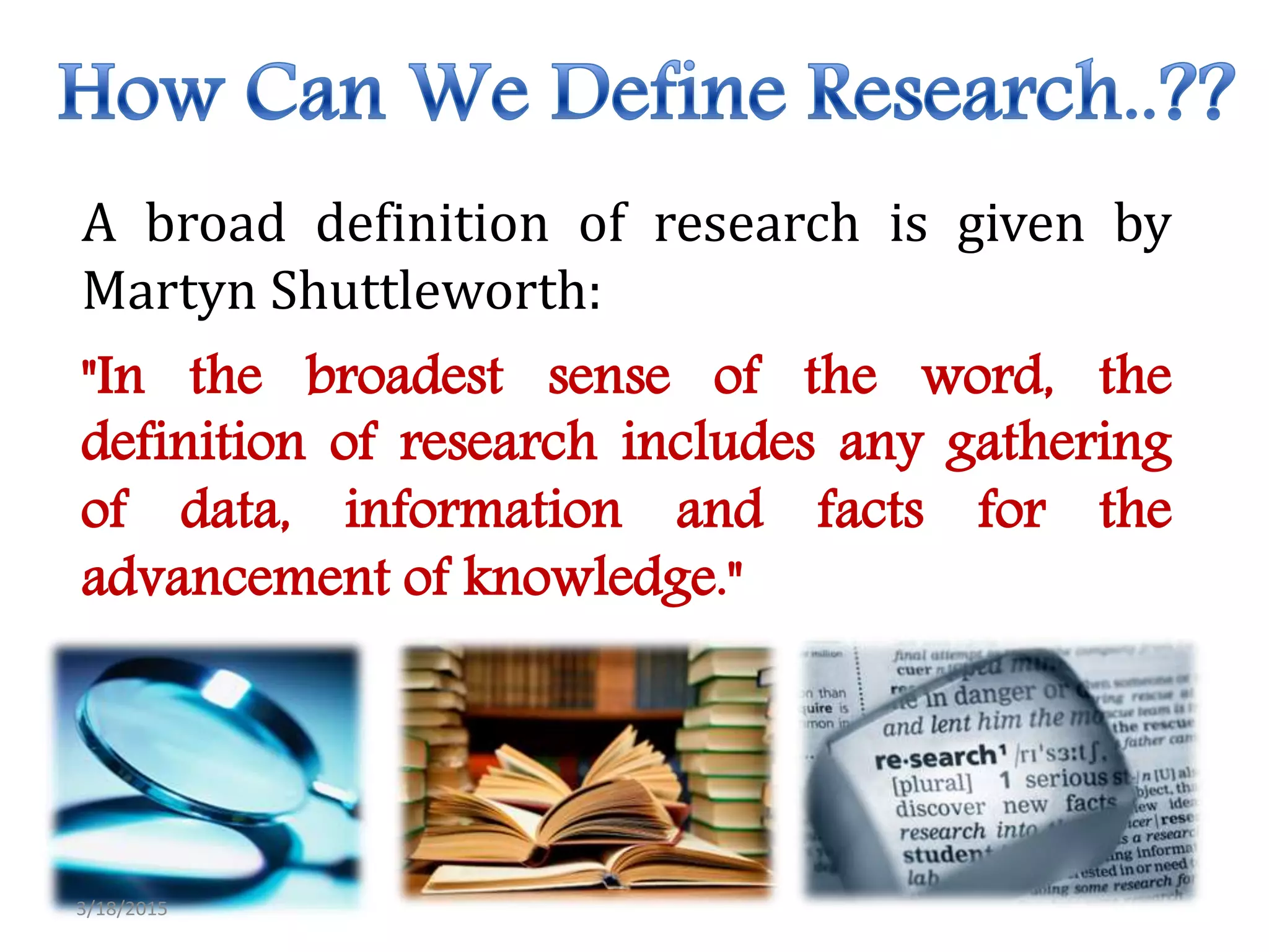 A broad definition of research is given by
Martyn Shuttleworth:
"In the broadest sense of the word, the
definition of research includes any gathering
of data, information and facts for the
advancement of knowledge."
3/18/2015
 