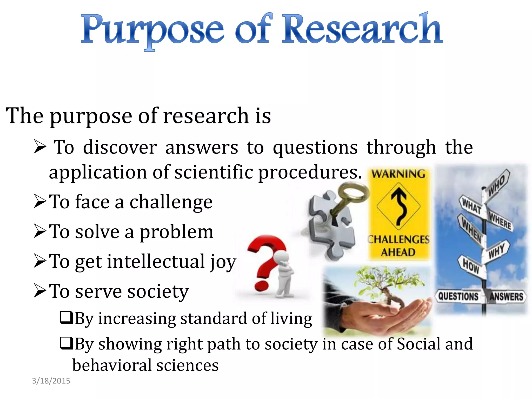The purpose of research is
 To discover answers to questions through the
application of scientific procedures.
To face a challenge
To solve a problem
To get intellectual joy
To serve society
By increasing standard of living
By showing right path to society in case of Social and
behavioral sciences
3/18/2015
 
