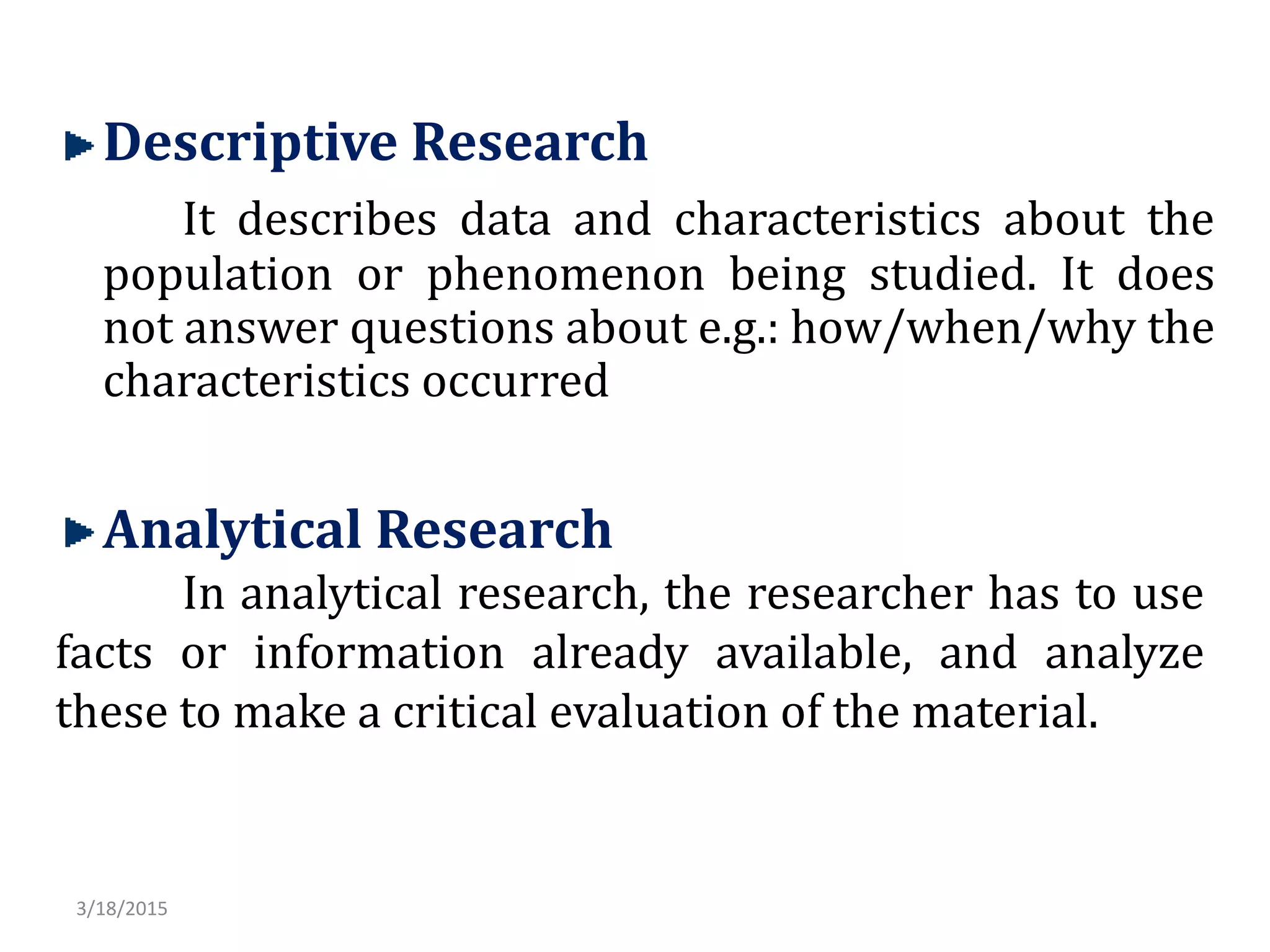 Descriptive Research
It describes data and characteristics about the
population or phenomenon being studied. It does
not answer questions about e.g.: how/when/why the
characteristics occurred
Analytical Research
In analytical research, the researcher has to use
facts or information already available, and analyze
these to make a critical evaluation of the material.
3/18/2015
 