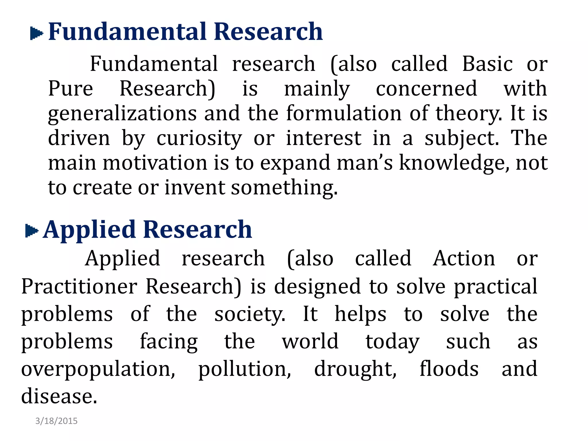 Fundamental Research
Fundamental research (also called Basic or
Pure Research) is mainly concerned with
generalizations and the formulation of theory. It is
driven by curiosity or interest in a subject. The
main motivation is to expand man’s knowledge, not
to create or invent something.
Applied Research
Applied research (also called Action or
Practitioner Research) is designed to solve practical
problems of the society. It helps to solve the
problems facing the world today such as
overpopulation, pollution, drought, floods and
disease.
3/18/2015
 