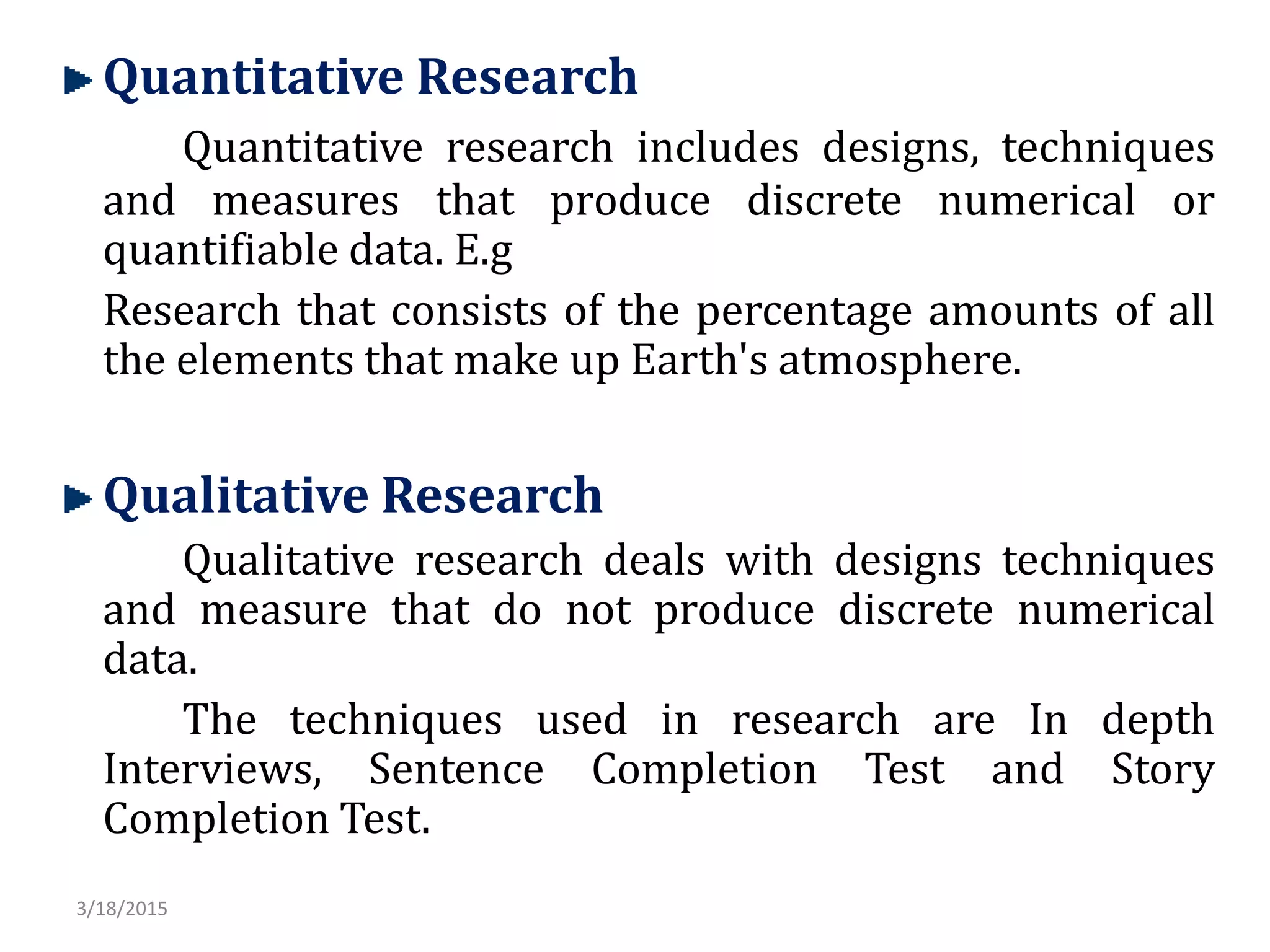 Quantitative Research
Quantitative research includes designs, techniques
and measures that produce discrete numerical or
quantifiable data. E.g
Research that consists of the percentage amounts of all
the elements that make up Earth's atmosphere.
Qualitative Research
Qualitative research deals with designs techniques
and measure that do not produce discrete numerical
data.
The techniques used in research are In depth
Interviews, Sentence Completion Test and Story
Completion Test.
3/18/2015
 