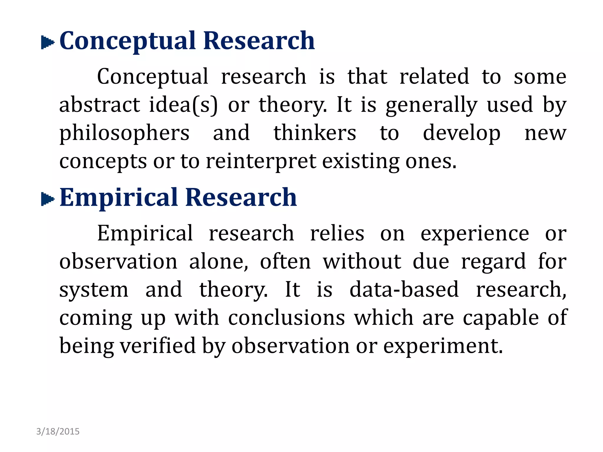 Conceptual Research
Conceptual research is that related to some
abstract idea(s) or theory. It is generally used by
philosophers and thinkers to develop new
concepts or to reinterpret existing ones.
Empirical Research
Empirical research relies on experience or
observation alone, often without due regard for
system and theory. It is data-based research,
coming up with conclusions which are capable of
being verified by observation or experiment.
3/18/2015
 