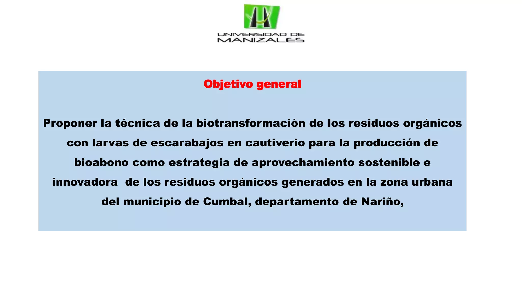 Objetivo general
Proponer la técnica de la biotransformaciòn de los residuos orgánicos
con larvas de escarabajos en cautiverio para la producción de
bioabono como estrategia de aprovechamiento sostenible e
innovadora de los residuos orgánicos generados en la zona urbana
del municipio de Cumbal, departamento de Nariño,
 
