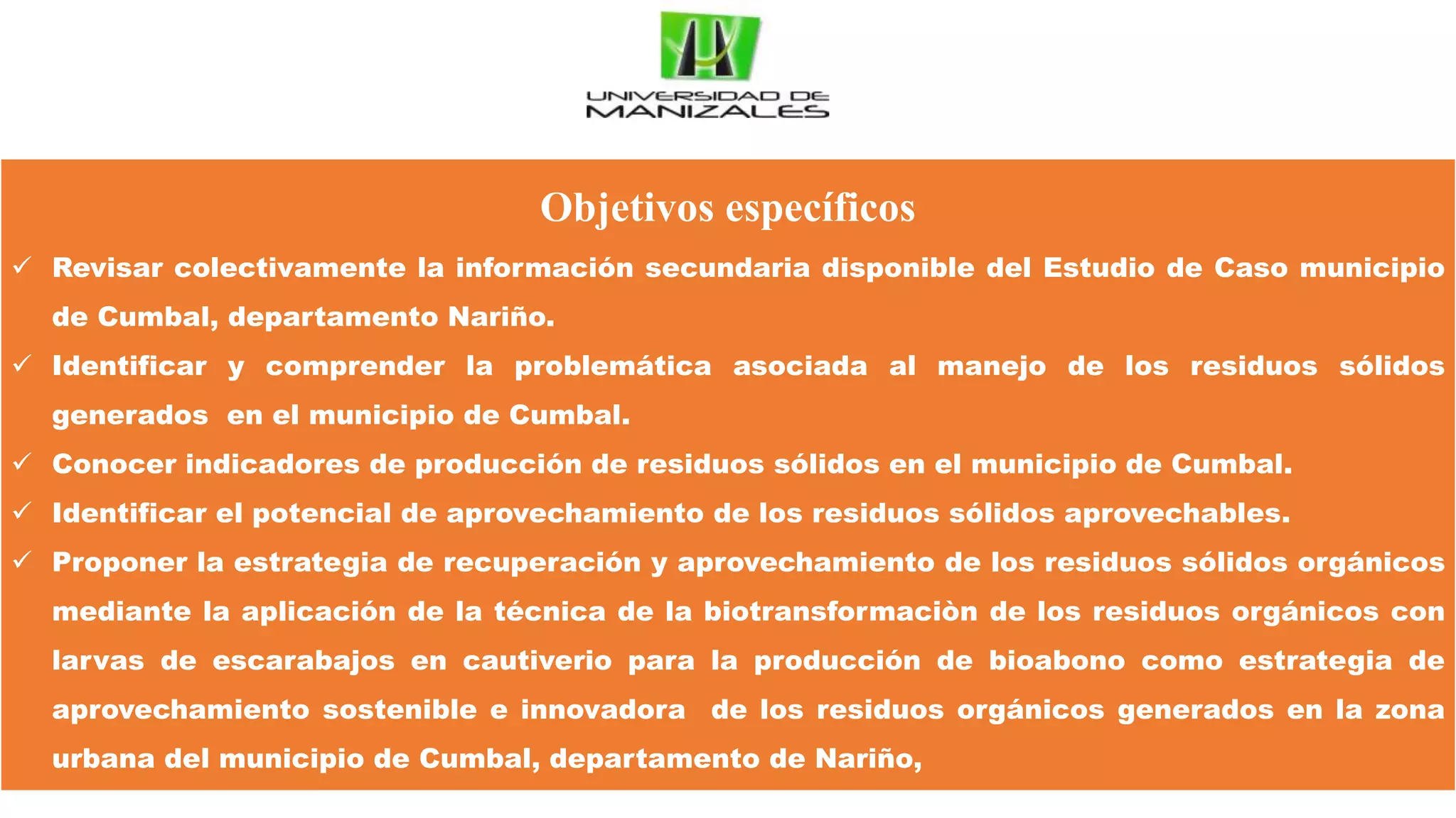 Objetivos específicos
 Revisar colectivamente la información secundaria disponible del Estudio de Caso municipio
de Cumbal, departamento Nariño.
 Identificar y comprender la problemática asociada al manejo de los residuos sólidos
generados en el municipio de Cumbal.
 Conocer indicadores de producción de residuos sólidos en el municipio de Cumbal.
 Identificar el potencial de aprovechamiento de los residuos sólidos aprovechables.
 Proponer la estrategia de recuperación y aprovechamiento de los residuos sólidos orgánicos
mediante la aplicación de la técnica de la biotransformaciòn de los residuos orgánicos con
larvas de escarabajos en cautiverio para la producción de bioabono como estrategia de
aprovechamiento sostenible e innovadora de los residuos orgánicos generados en la zona
urbana del municipio de Cumbal, departamento de Nariño,
 