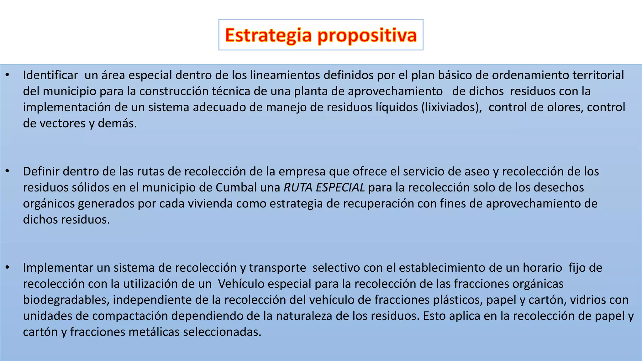 • Identificar un área especial dentro de los lineamientos definidos por el plan básico de ordenamiento territorial
del municipio para la construcción técnica de una planta de aprovechamiento de dichos residuos con la
implementación de un sistema adecuado de manejo de residuos líquidos (lixiviados), control de olores, control
de vectores y demás.
• Definir dentro de las rutas de recolección de la empresa que ofrece el servicio de aseo y recolección de los
residuos sólidos en el municipio de Cumbal una RUTA ESPECIAL para la recolección solo de los desechos
orgánicos generados por cada vivienda como estrategia de recuperación con fines de aprovechamiento de
dichos residuos.
• Implementar un sistema de recolección y transporte selectivo con el establecimiento de un horario fijo de
recolección con la utilización de un Vehículo especial para la recolección de las fracciones orgánicas
biodegradables, independiente de la recolección del vehículo de fracciones plásticos, papel y cartón, vidrios con
unidades de compactación dependiendo de la naturaleza de los residuos. Esto aplica en la recolección de papel y
cartón y fracciones metálicas seleccionadas.
 