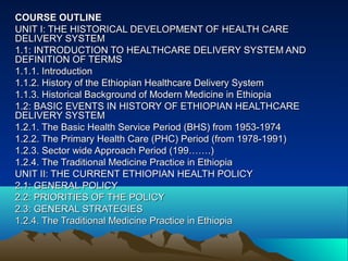 COURSE OUTLINE
UNIT I: THE HISTORICAL DEVELOPMENT OF HEALTH CARE
DELIVERY SYSTEM
1.1: INTRODUCTION TO HEALTHCARE DELIVERY SYSTEM AND
DEFINITION OF TERMS
1.1.1. Introduction
1.1.2. History of the Ethiopian Healthcare Delivery System
1.1.3. Historical Background of Modern Medicine in Ethiopia
1.2: BASIC EVENTS IN HISTORY OF ETHIOPIAN HEALTHCARE
DELIVERY SYSTEM
1.2.1. The Basic Health Service Period (BHS) from 1953-1974
1.2.2. The Primary Health Care (PHC) Period (from 1978-1991)
1.2.3. Sector wide Approach Period (199…….)
1.2.4. The Traditional Medicine Practice in Ethiopia
UNIT II: THE CURRENT ETHIOPIAN HEALTH POLICY
2.1: GENERAL POLICY
2.2: PRIORITIES OF THE POLICY
2.3: GENERAL STRATEGIES
1.2.4. The Traditional Medicine Practice in Ethiopia
 