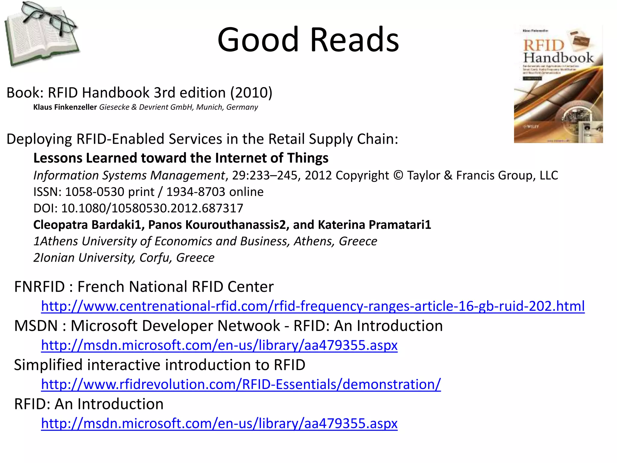 Good Reads 
Book: RFID Handbook 3rd edition (2010) 
Klaus Finkenzeller Giesecke & Devrient GmbH, Munich, Germany 
Deploying RFID-Enabled Services in the Retail Supply Chain: 
Lessons Learned toward the Internet of Things 
Information Systems Management, 29:233–245, 2012 Copyright © Taylor & Francis Group, LLC 
ISSN: 1058-0530 print / 1934-8703 online 
DOI: 10.1080/10580530.2012.687317 
Cleopatra Bardaki1, Panos Kourouthanassis2, and Katerina Pramatari1 
1Athens University of Economics and Business, Athens, Greece 
2Ionian University, Corfu, Greece 
FNRFID : French National RFID Center 
http://www.centrenational-rfid.com/rfid-frequency-ranges-article-16-gb-ruid-202.html 
MSDN : Microsoft Developer Netwook - RFID: An Introduction 
http://msdn.microsoft.com/en-us/library/aa479355.aspx 
Simplified interactive introduction to RFID 
http://www.rfidrevolution.com/RFID-Essentials/demonstration/ 
RFID: An Introduction 
http://msdn.microsoft.com/en-us/library/aa479355.aspx 
 