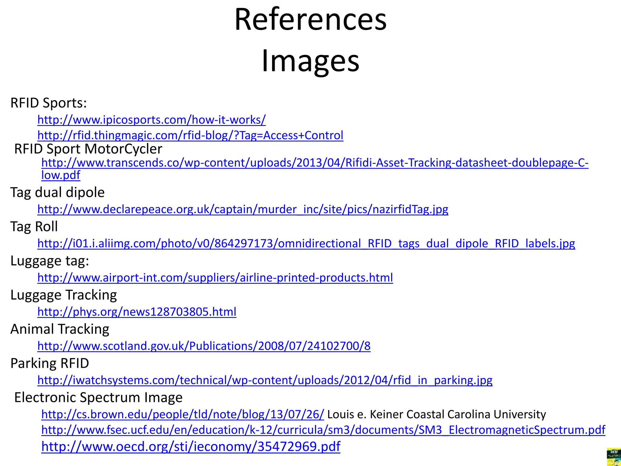 References 
Images 
RFID Sports: 
http://www.ipicosports.com/how-it-works/ 
http://rfid.thingmagic.com/rfid-blog/?Tag=Access+Control 
RFID Sport MotorCycler 
http://www.transcends.co/wp-content/uploads/2013/04/Rifidi-Asset-Tracking-datasheet-doublepage-C-low. 
pdf 
Tag dual dipole 
http://www.declarepeace.org.uk/captain/murder_inc/site/pics/nazirfidTag.jpg 
Tag Roll 
http://i01.i.aliimg.com/photo/v0/864297173/omnidirectional_RFID_tags_dual_dipole_RFID_labels.jpg 
Luggage tag: 
http://www.airport-int.com/suppliers/airline-printed-products.html 
Luggage Tracking 
http://phys.org/news128703805.html 
Animal Tracking 
http://www.scotland.gov.uk/Publications/2008/07/24102700/8 
Parking RFID 
http://iwatchsystems.com/technical/wp-content/uploads/2012/04/rfid_in_parking.jpg 
Electronic Spectrum Image 
http://cs.brown.edu/people/tld/note/blog/13/07/26/ Louis e. Keiner Coastal Carolina University 
http://www.fsec.ucf.edu/en/education/k-12/curricula/sm3/documents/SM3_ElectromagneticSpectrum.pdf 
http://www.oecd.org/sti/ieconomy/35472969.pdf 
 