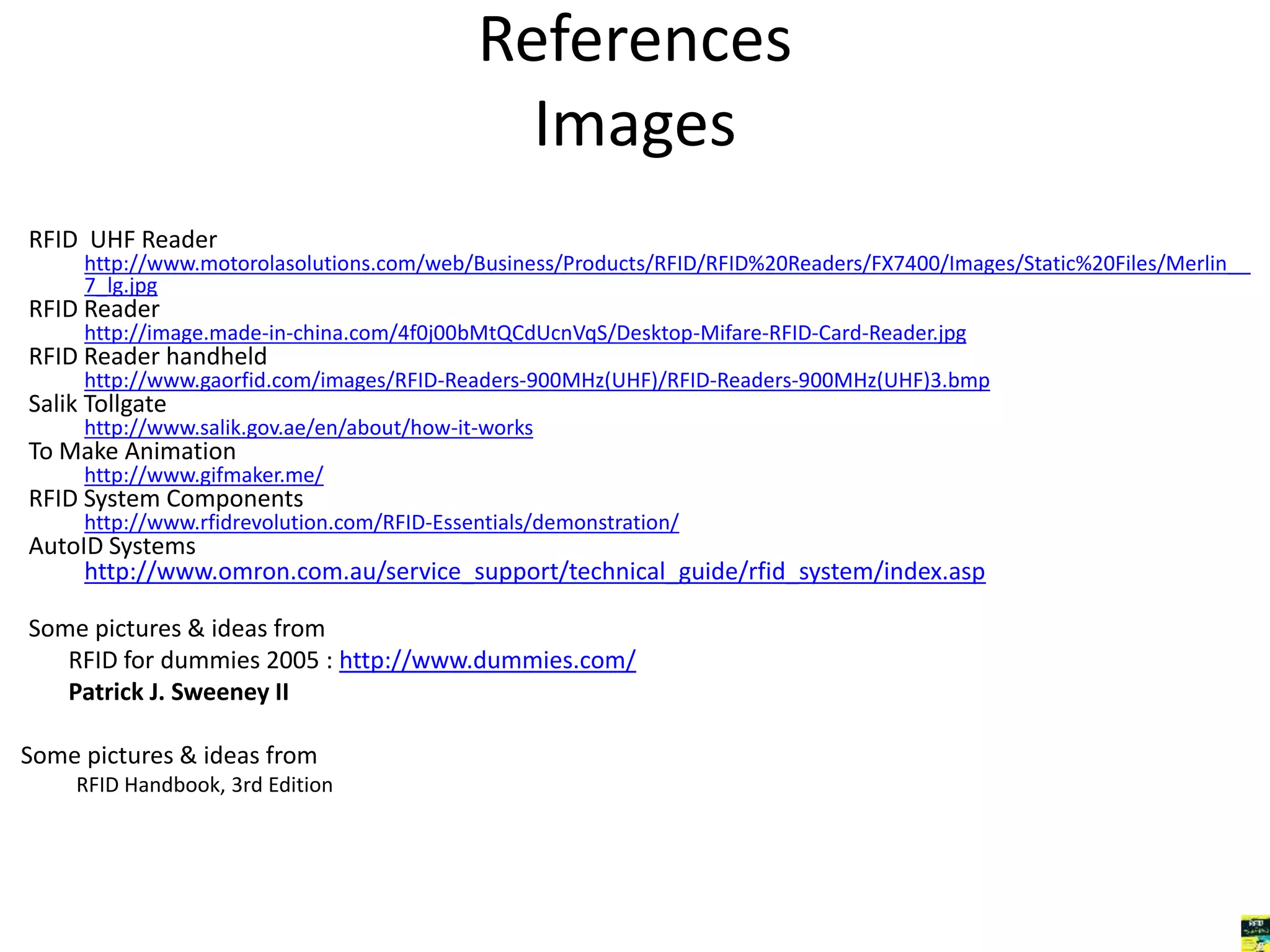 References 
Images 
RFID UHF Reader 
http://www.motorolasolutions.com/web/Business/Products/RFID/RFID%20Readers/FX7400/Images/Static%20Files/Merlin__ 
7_lg.jpg 
RFID Reader 
http://image.made-in-china.com/4f0j00bMtQCdUcnVqS/Desktop-Mifare-RFID-Card-Reader.jpg 
RFID Reader handheld 
http://www.gaorfid.com/images/RFID-Readers-900MHz(UHF)/RFID-Readers-900MHz(UHF)3.bmp 
Salik Tollgate 
http://www.salik.gov.ae/en/about/how-it-works 
To Make Animation 
http://www.gifmaker.me/ 
RFID System Components 
http://www.rfidrevolution.com/RFID-Essentials/demonstration/ 
AutoID Systems 
http://www.omron.com.au/service_support/technical_guide/rfid_system/index.asp 
Some pictures & ideas from 
RFID for dummies 2005 : http://www.dummies.com/ 
Patrick J. Sweeney II 
Some pictures & ideas from 
RFID Handbook, 3rd Edition 
 