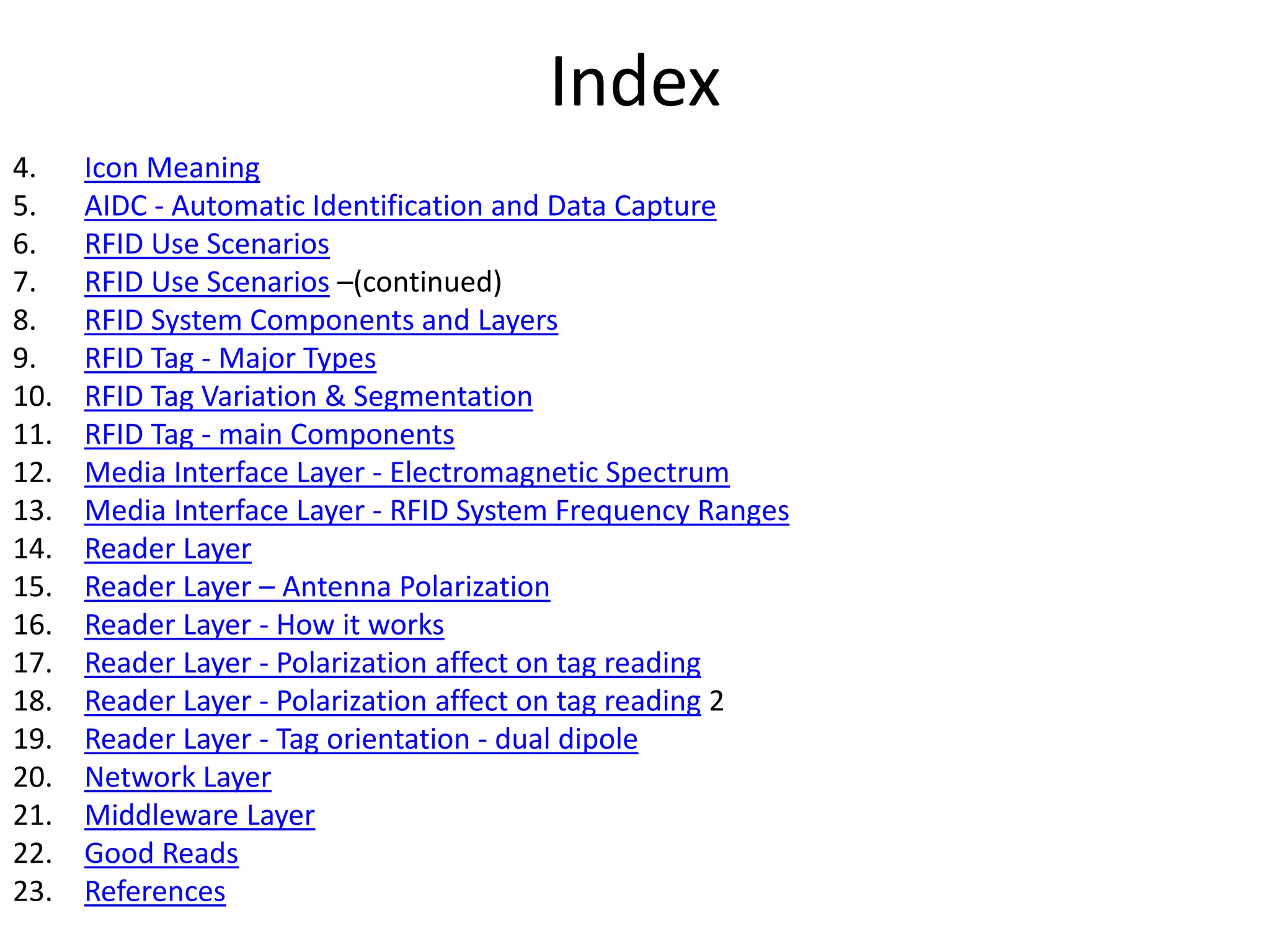 Index 
4. Icon Meaning 
5. AIDC - Automatic Identification and Data Capture 
6. RFID Use Scenarios 
7. RFID Use Scenarios –(continued) 
8. RFID System Components and Layers 
9. RFID Tag - Major Types 
10. RFID Tag Variation & Segmentation 
11. RFID Tag - main Components 
12. Media Interface Layer - Electromagnetic Spectrum 
13. Media Interface Layer - RFID System Frequency Ranges 
14. Reader Layer 
15. Reader Layer – Antenna Polarization 
16. Reader Layer - How it works 
17. Reader Layer - Polarization affect on tag reading 
18. Reader Layer - Polarization affect on tag reading 2 
19. Reader Layer - Tag orientation - dual dipole 
20. Network Layer 
21. Middleware Layer 
22. Good Reads 
23. References 
 