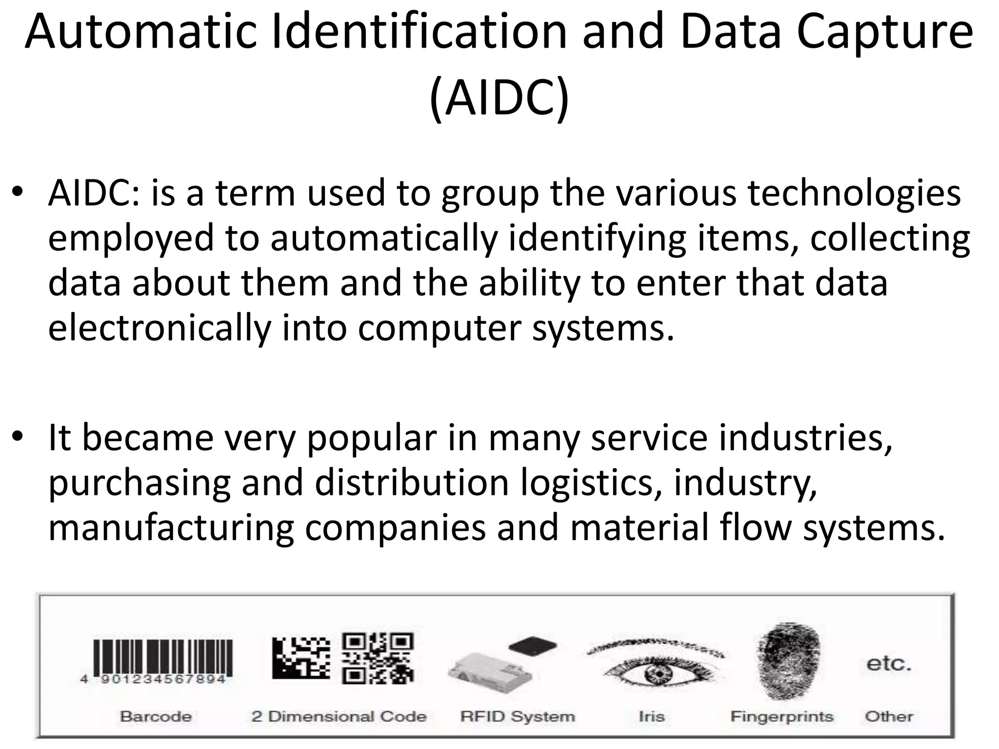 Automatic Identification and Data Capture 
(AIDC) 
• AIDC: is a term used to group the various technologies 
employed to automatically identifying items, collecting 
data about them and the ability to enter that data 
electronically into computer systems. 
• It became very popular in many service industries, 
purchasing and distribution logistics, industry, 
manufacturing companies and material flow systems. 
 