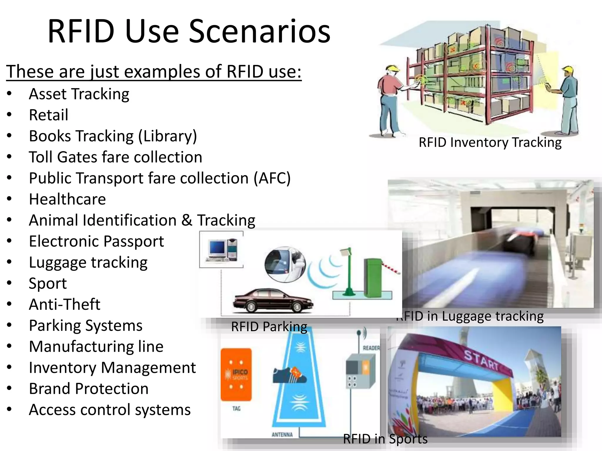 RFID Use Scenarios 
These are just examples of RFID use: 
• Asset Tracking 
• Retail 
• Books Tracking (Library) 
• Toll Gates fare collection 
• Public Transport fare collection (AFC) 
• Healthcare 
• Animal Identification & Tracking 
• Electronic Passport 
• Luggage tracking 
• Sport 
• Anti-Theft 
• Parking Systems 
• Manufacturing line 
• Inventory Management 
• Brand Protection 
• Access control systems 
RFID in Luggage tracking 
RFID in Sports 
RFID Parking 
RFID Inventory Tracking 
 