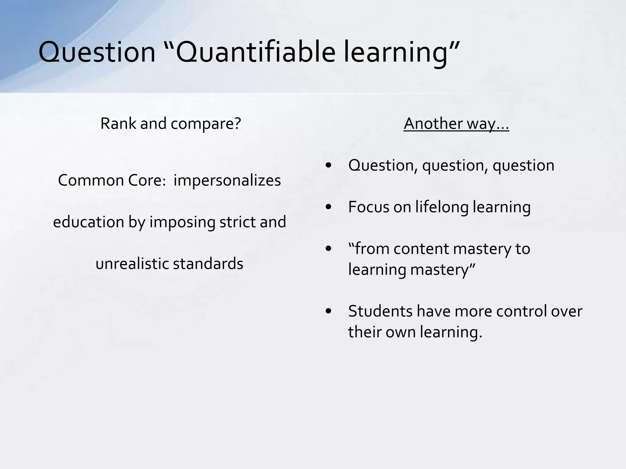 Question “Quantifiable learning” 
Rank and compare? 
Common Core: impersonalizes 
education by imposing strict and 
unrealistic standards 
Another way… 
• Question, question, question 
• Focus on lifelong learning 
• “from content mastery to 
learning mastery” 
• Students have more control over 
their own learning. 
 