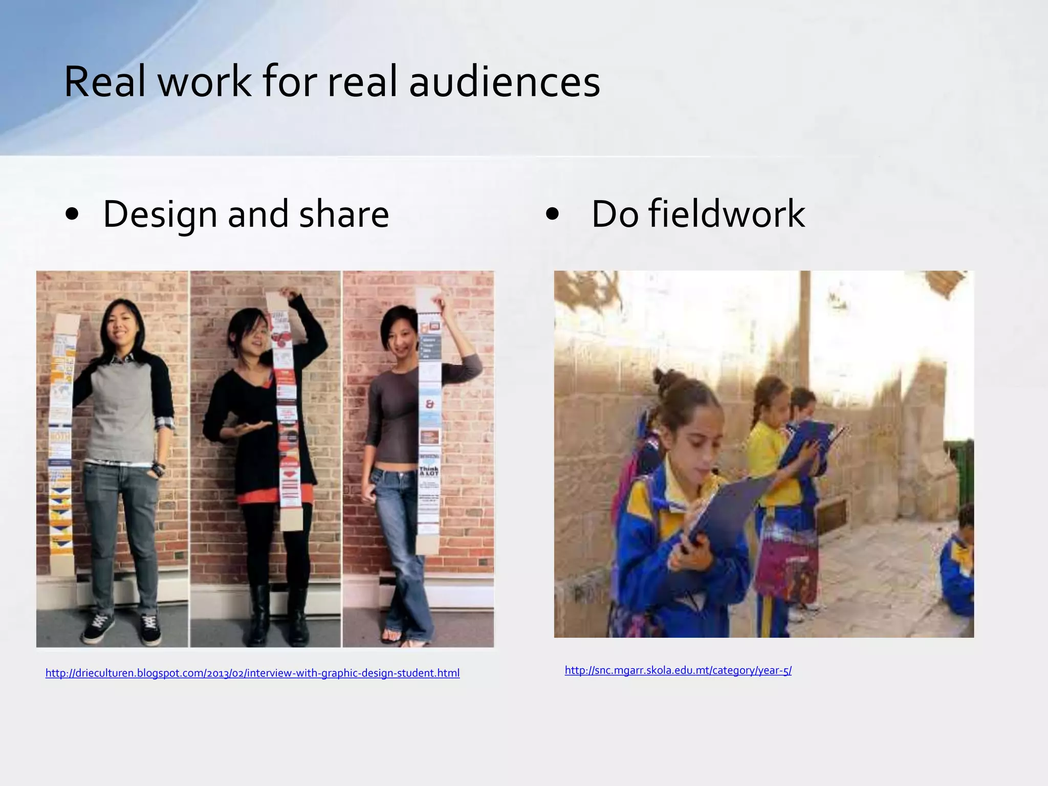 Real work for real audiences 
• Design and share • Do fieldwork 
http://drieculturen.blogspot.com/2013/02/interview-with-graphic-design-student.html http://snc.mgarr.skola.edu.mt/category/year-5/ 
 