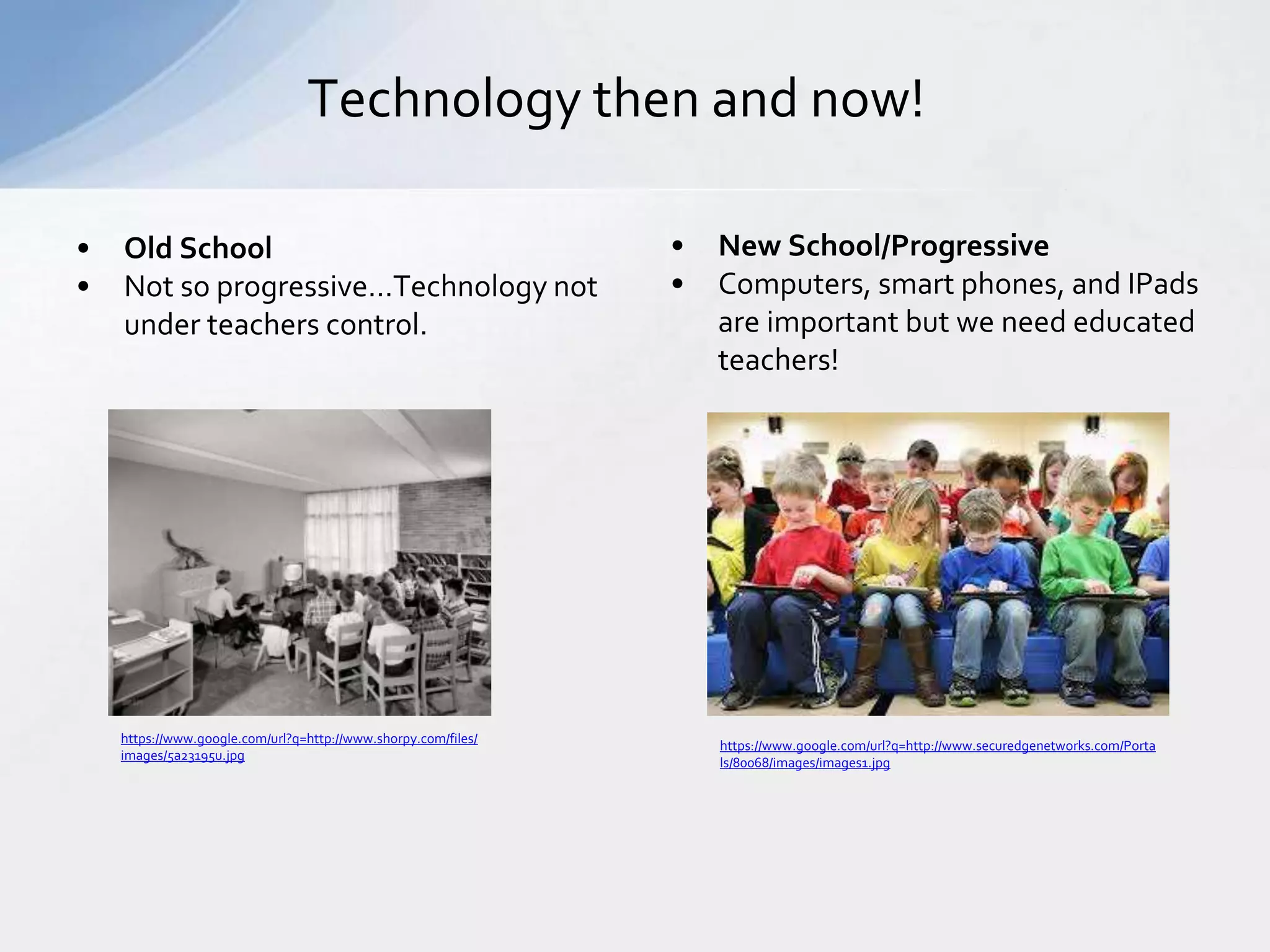 Technology then and now! 
• Old School 
• Not so progressive…Technology not 
under teachers control. 
• New School/Progressive 
• Computers, smart phones, and IPads 
are important but we need educated 
teachers! 
https://www.google.com/url?q=http://www.securedgenetworks.com/Porta 
ls/80068/images/images1.jpg 
https://www.google.com/url?q=http://www.shorpy.com/files/ 
images/5a23195u.jpg 
 