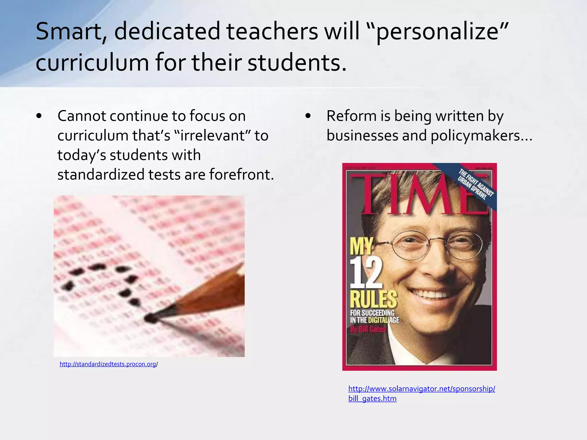 Smart, dedicated teachers will “personalize” 
curriculum for their students. 
• Cannot continue to focus on 
curriculum that’s “irrelevant” to 
today’s students with 
standardized tests are forefront. 
• Reform is being written by 
businesses and policymakers… 
http://standardizedtests.procon.org/ 
http://www.solarnavigator.net/sponsorship/ 
bill_gates.htm 
 