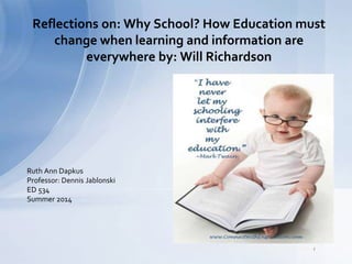Reflections on: Why School? How Education must 
change when learning and information are 
everywhere by: Will Richardson 
Ruth Ann Dapkus 
Professor: Dennis Jablonski 
ED 534 
Summer 2014 
http://funsmix.com/funny-education-quotes-beautiful-i-have-never-let-my-schooling/ 
 