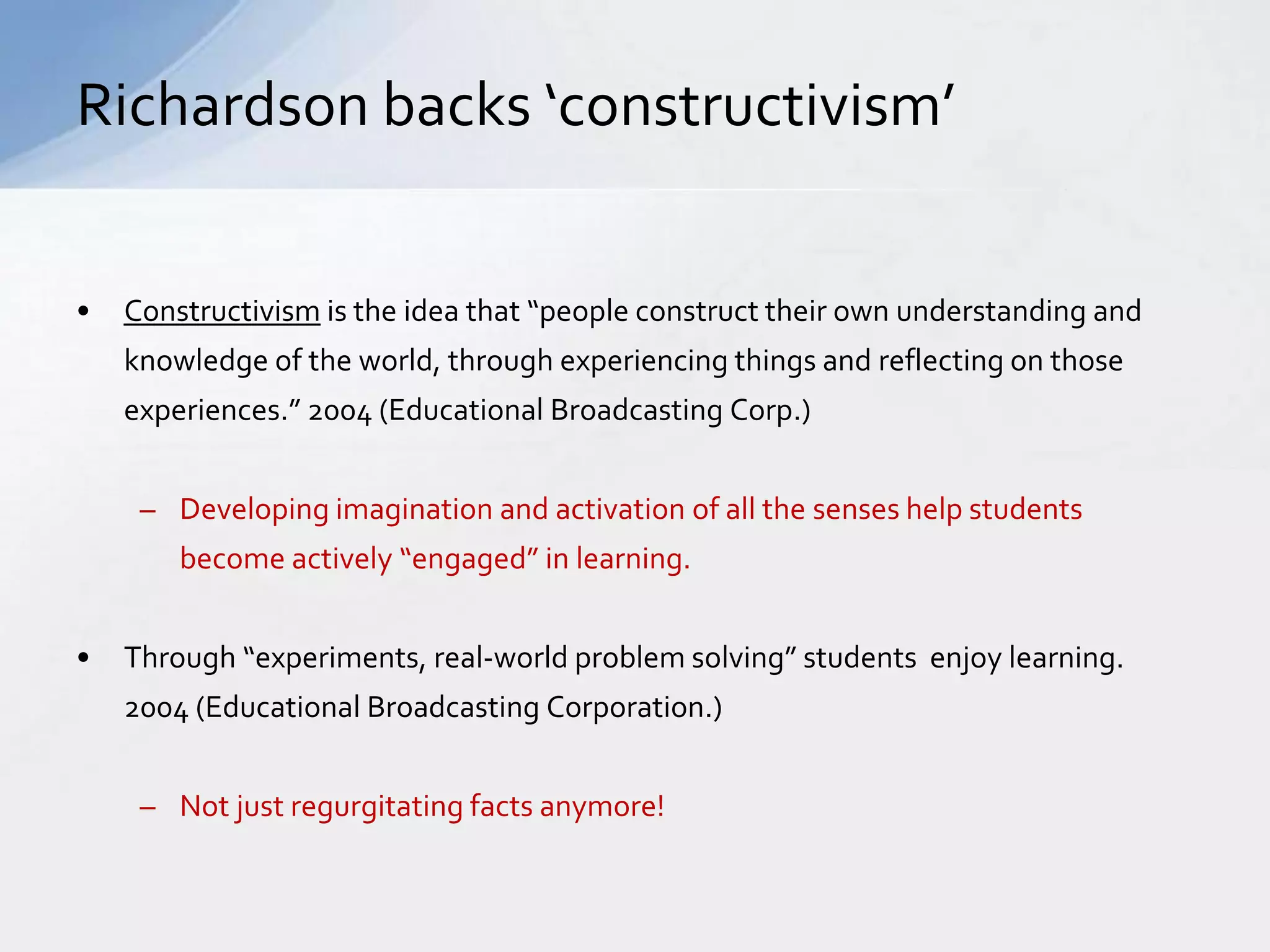 Richardson backs ‘constructivism’ 
• Constructivism is the idea that “people construct their own understanding and 
knowledge of the world, through experiencing things and reflecting on those 
experiences.” 2004 (Educational Broadcasting Corp.) 
– Developing imagination and activation of all the senses help students 
become actively “engaged” in learning. 
• Through “experiments, real-world problem solving” students enjoy learning. 
2004 (Educational Broadcasting Corporation.) 
– Not just regurgitating facts anymore! 
 