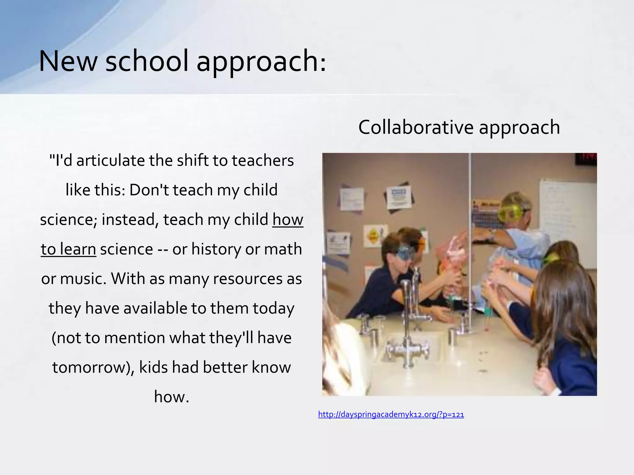 "I'd articulate the shift to teachers 
like this: Don't teach my child 
science; instead, teach my child how 
to learn science -- or history or math 
or music. With as many resources as 
they have available to them today 
(not to mention what they'll have 
tomorrow), kids had better know 
how. 
Collaborative approach 
New school approach: 
http://dayspringacademyk12.org/?p=121 
 