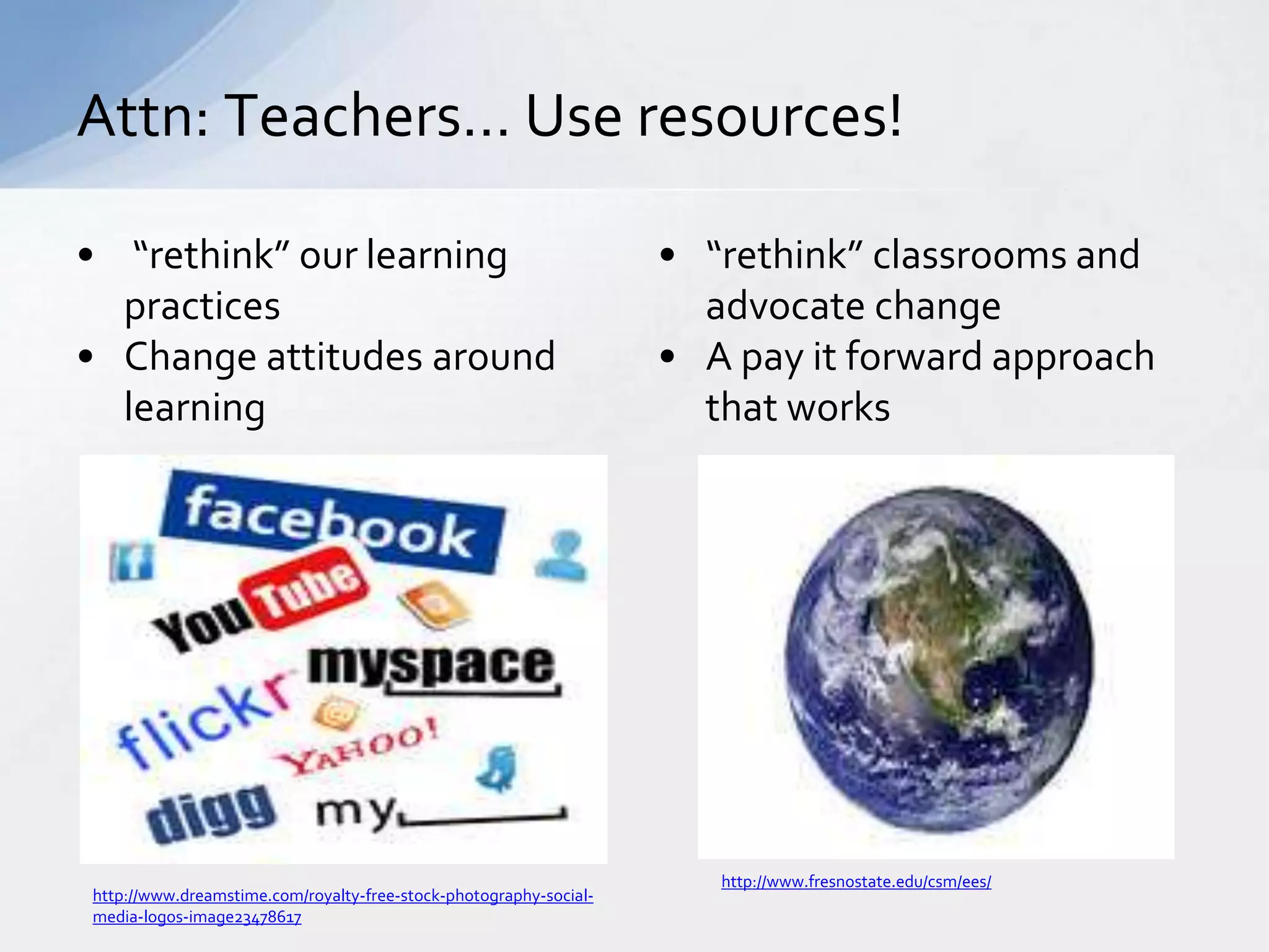 Attn: Teachers… Use resources! 
• “rethink” our learning 
practices 
• Change attitudes around 
learning 
• “rethink” classrooms and 
advocate change 
• A pay it forward approach 
that works 
http://www.dreamstime.com/royalty-free-stock-photography-social-media- 
logos-image23478617 
http://www.fresnostate.edu/csm/ees/ 
 
