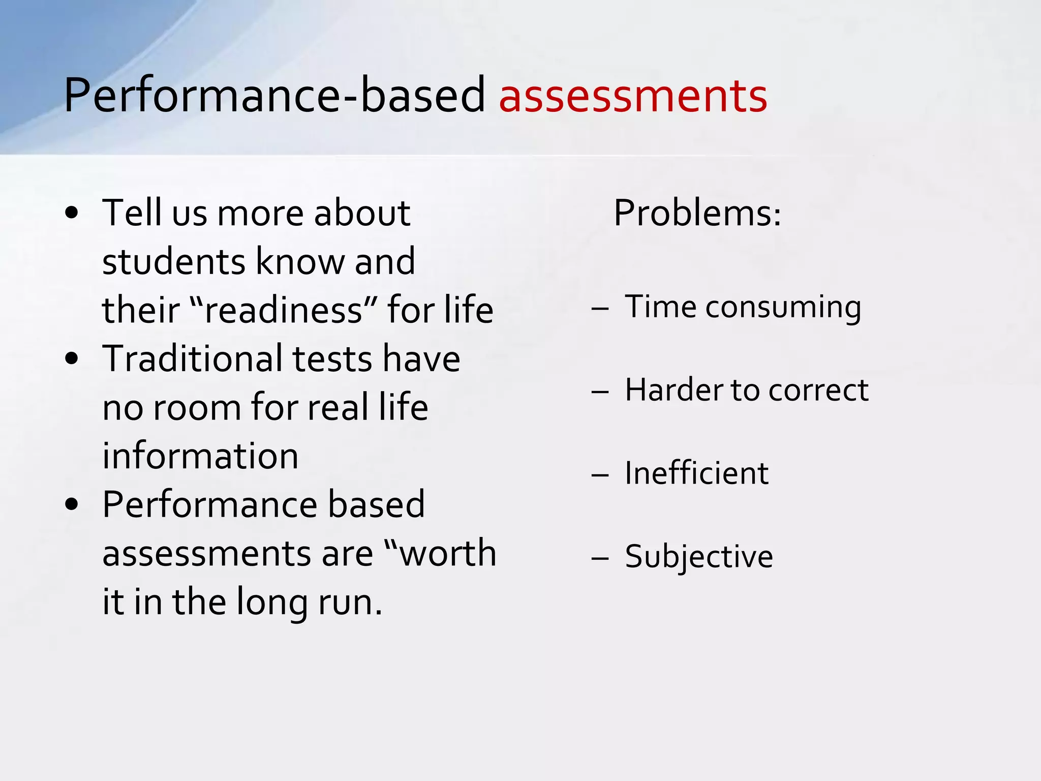 Performance-based assessments 
• Tell us more about 
students know and 
their “readiness” for life 
• Traditional tests have 
no room for real life 
information 
• Performance based 
assessments are “worth 
it in the long run. 
Problems: 
– Time consuming 
– Harder to correct 
– Inefficient 
– Subjective 
 