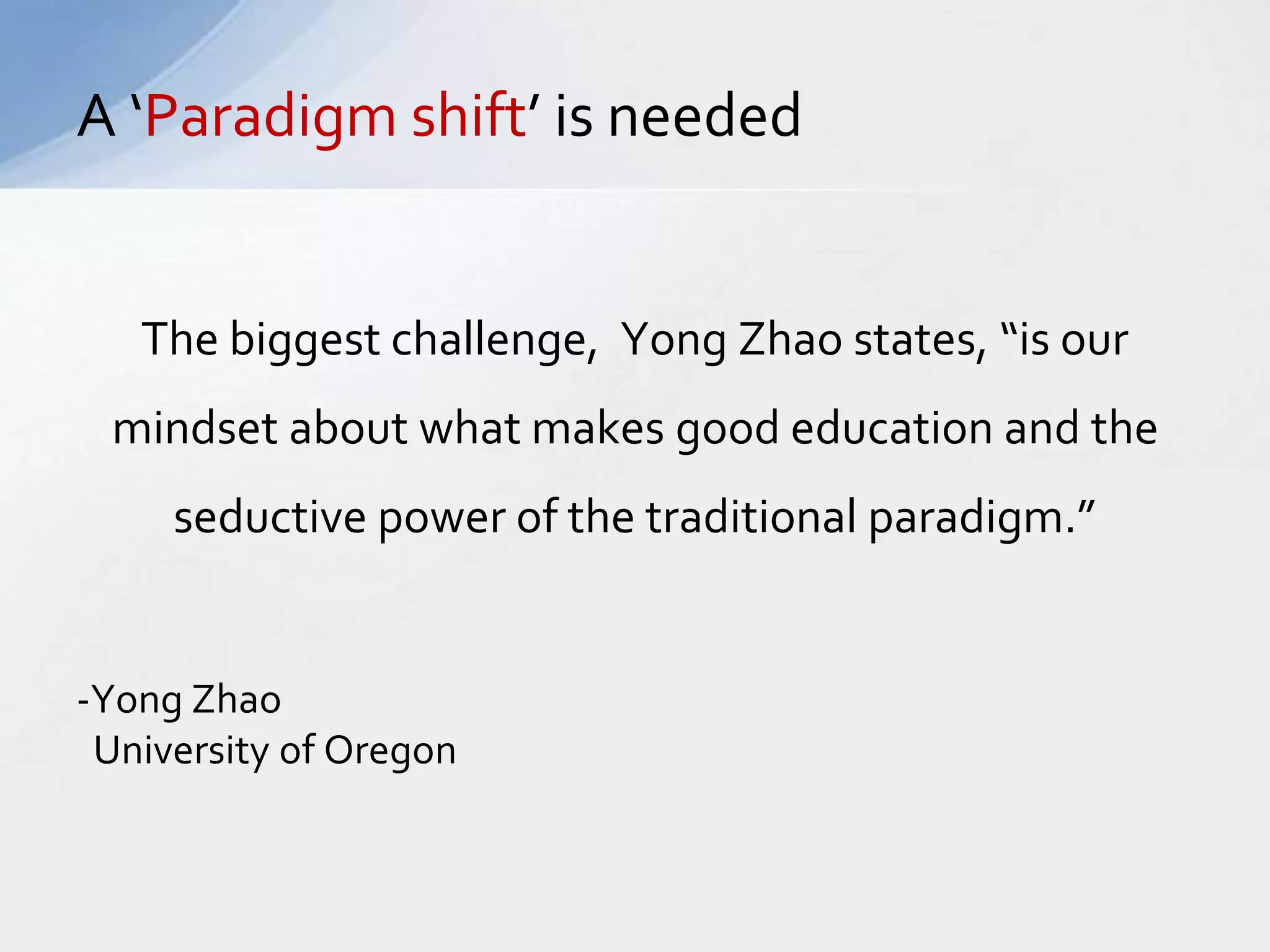 A ‘Paradigm shift’ is needed 
The biggest challenge, Yong Zhao states, “is our 
mindset about what makes good education and the 
seductive power of the traditional paradigm.” 
-Yong Zhao 
University of Oregon 
 