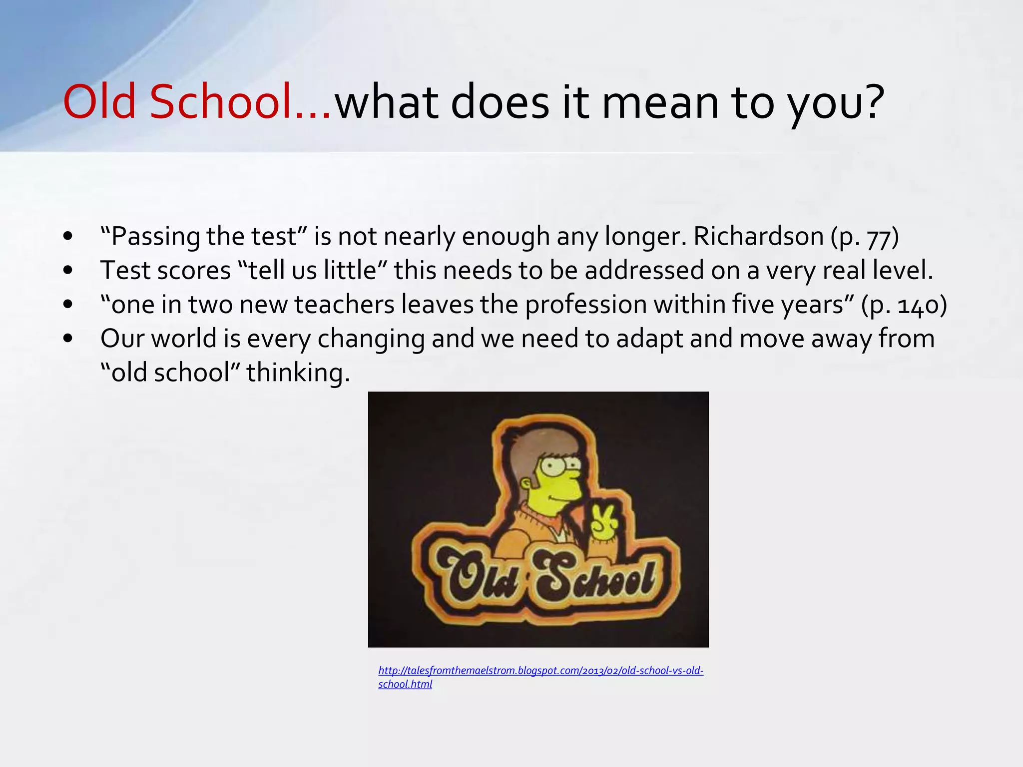 Old School…what does it mean to you? 
• “Passing the test” is not nearly enough any longer. Richardson (p. 77) 
• Test scores “tell us little” this needs to be addressed on a very real level. 
• “one in two new teachers leaves the profession within five years” (p. 140) 
• Our world is every changing and we need to adapt and move away from 
“old school” thinking. 
http://talesfromthemaelstrom.blogspot.com/2013/02/old-school-vs-old-school. 
html 
 