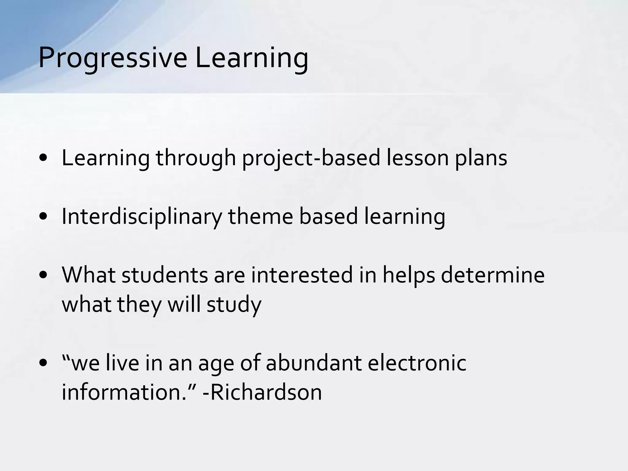 Progressive Learning 
• Learning through project-based lesson plans 
• Interdisciplinary theme based learning 
• What students are interested in helps determine 
what they will study 
• “we live in an age of abundant electronic 
information.” -Richardson 
 
