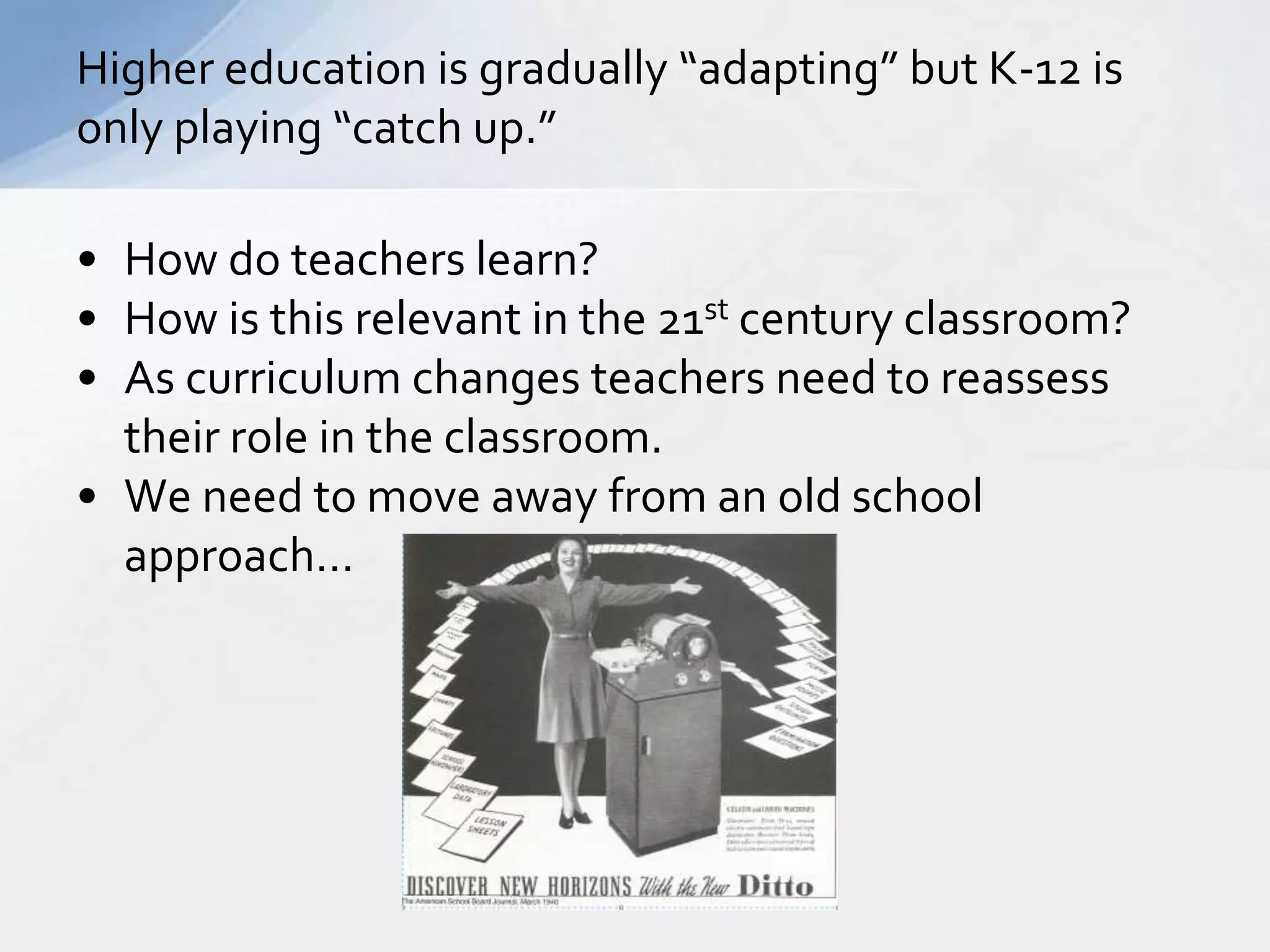 Higher education is gradually “adapting” but K-12 is 
only playing “catch up.” 
• How do teachers learn? 
• How is this relevant in the 21st century classroom? 
• As curriculum changes teachers need to reassess 
their role in the classroom. 
• We need to move away from an old school 
approach… 
 