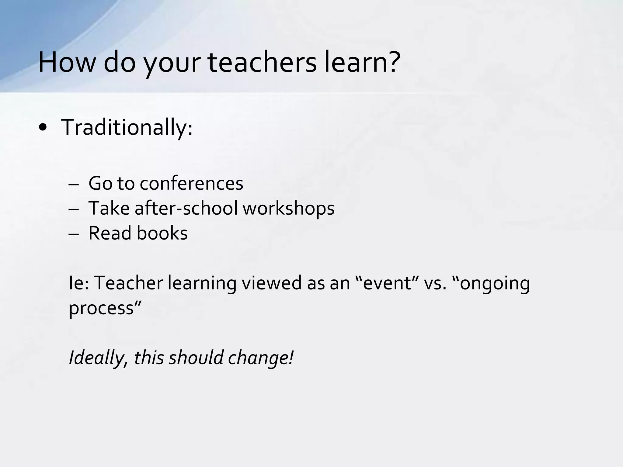 How do your teachers learn? 
• Traditionally: 
– Go to conferences 
– Take after-school workshops 
– Read books 
Ie: Teacher learning viewed as an “event” vs. “ongoing 
process” 
Ideally, this should change! 
 