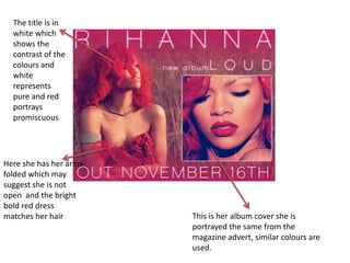The title is in
  white which
  shows the
  contrast of the
  colours and
  white
  represents
  pure and red
  portrays
  promiscuous




Here she has her arms
folded which may
suggest she is not
open and the bright
bold red dress
matches her hair        This is her album cover she is
                        portrayed the same from the
                        magazine advert, similar colours are
                        used.
 