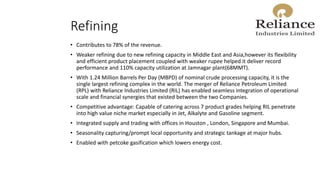 Refining
• Contributes to 78% of the revenue.
• Weaker refining due to new refining capacity in Middle East and Asia,however its flexibility
and efficient product placement coupled with weaker rupee helped it deliver record
performance and 110% capacity utilization at Jamnagar plant(68MMT).
• With 1.24 Million Barrels Per Day (MBPD) of nominal crude processing capacity, it is the
single largest refining complex in the world. The merger of Reliance Petroleum Limited
(RPL) with Reliance Industries Limited (RIL) has enabled seamless integration of operational
scale and financial synergies that existed between the two Companies.
• Competitive advantage: Capable of catering across 7 product grades helping RIL penetrate
into high value niche market especially in Jet, Alkalyte and Gasoline segment.
• Integrated supply and trading with offices in Houston , London, Singapore and Mumbai.
• Seasonality capturing/prompt local opportunity and strategic tankage at major hubs.
• Enabled with petcoke gasification which lowers energy cost.
 