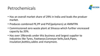 Petrochemicals
• Has an overall market share of 29% in India and leads the produer
market.
• Produces combined PE,PP and PVC(polymers) at 4MMTPA
• Commissioned zero waste plant at Silvassa which further vncreased
capacity by 20%.
• Has over 19brands under this business and largest supplier to
industries like Tyres, Footwear,Conveyor belts,Sack,Pipes,
insulation,bottles,cables and manymore.
 