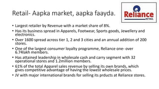 Retail- Aapka market, aapka faayda.
• Largest retailer by Revenue with a market share of 8%.
• Has its business spread in Apparels, Footwear, Sports goods, Jewellery and
electronics.
• Over 1600 spread across tier 1, 2 and 3 cities and an annual addition of 200
stores.
• One of the largest consumer loyalty programme, Reliance one- over
6.74lakh members.
• Has attained leadership in wholesale cash and carry segment with 32
operational stores and 1.2million members.
• 61% of the total Apparel sales revenue by selling its own brands, which
gives competitive advantage of having the lowest wholesale prices.
• JV with major international brands for selling its prducts at Reliance stores.
 