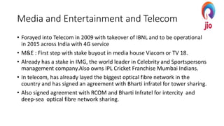 Media and Entertainment and Telecom
• Forayed into Telecom in 2009 with takeover of IBNL and to be operational
in 2015 across India with 4G service
• M&E : First step with stake buyout in media house Viacom or TV 18.
• Already has a stake in IMG, the world leader in Celebrity and Sportspersons
management company.Also owns IPL Cricket Franchise Mumbai Indians.
• In telecom, has already layed the biggest optical fibre network in the
country and has signed an agreement with Bharti infratel for tower sharing.
• Also signed agreement with RCOM and Bharti Infratel for intercity and
deep-sea optical fibre network sharing.
 