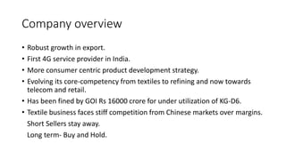 Company overview
• Robust growth in export.
• First 4G service provider in India.
• More consumer centric product development strategy.
• Evolving its core-competency from textiles to refining and now towards
telecom and retail.
• Has been fined by GOI Rs 16000 crore for under utilization of KG-D6.
• Textile business faces stiff competition from Chinese markets over margins.
Short Sellers stay away.
Long term- Buy and Hold.
 