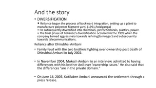 And the story
• DIVERSIFICATION
• Reliance began the process of backward integration, setting up a plant to
manufacture polyester filament yarn. (1991,Patalganga)
• He subsequently diversified into chemicals, petrochemicals, plastics, power.
• The final phase of Reliance’s diversification occurred in the 1999 when the
company turned aggressively towards refining(Jamnagar) and subsequently
towards telecommunications.
Reliance after Dhirubhai Ambani
• Family feud with the two brothers fighting over ownership post death of
Dhirubhai Ambani in July 2002.
• In November 2004, Mukesh Ambani in an interview, admitted to having
differences with his brother Anil over 'ownership issues.' He also said that
the differences "are in the private domain."
• On June 18, 2005, Kokilaben Ambani announced the settlement through a
press release.
 
