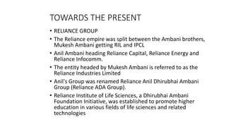 TOWARDS THE PRESENT
• RELIANCE GROUP
• The Reliance empire was split between the Ambani brothers,
Mukesh Ambani getting RIL and IPCL
• Anil Ambani heading Reliance Capital, Reliance Energy and
Reliance Infocomm.
• The entity headed by Mukesh Ambani is referred to as the
Reliance Industries Limited
• Anil's Group was renamed Reliance Anil Dhirubhai Ambani
Group (Reliance ADA Group).
• Reliance Institute of Life Sciences, a Dhirubhai Ambani
Foundation Initiative, was established to promote higher
education in various fields of life sciences and related
technologies
 