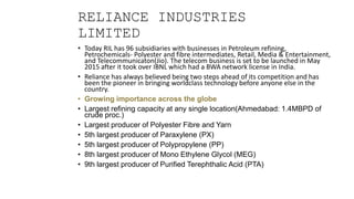 RELIANCE INDUSTRIES
LIMITED
• Today RIL has 96 subsidiaries with businesses in Petroleum refining,
Petrochemicals- Polyester and fibre intermediates, Retail, Media & Entertainment,
and Telecommunicaton(Jio). The telecom business is set to be launched in May
2015 after it took over IBNL which had a BWA network license in India.
• Reliance has always believed being two steps ahead of its competition and has
been the pioneer in bringing worldclass technology before anyone else in the
country.
• Growing importance across the globe
• Largest refining capacity at any single location(Ahmedabad: 1.4MBPD of
crude proc.)
• Largest producer of Polyester Fibre and Yarn
• 5th largest producer of Paraxylene (PX)
• 5th largest producer of Polypropylene (PP)
• 8th largest producer of Mono Ethylene Glycol (MEG)
• 9th largest producer of Purified Terephthalic Acid (PTA)
 