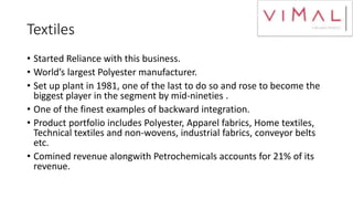 Textiles
• Started Reliance with this business.
• World’s largest Polyester manufacturer.
• Set up plant in 1981, one of the last to do so and rose to become the
biggest player in the segment by mid-nineties .
• One of the finest examples of backward integration.
• Product portfolio includes Polyester, Apparel fabrics, Home textiles,
Technical textiles and non-wovens, industrial fabrics, conveyor belts
etc.
• Comined revenue alongwith Petrochemicals accounts for 21% of its
revenue.
 