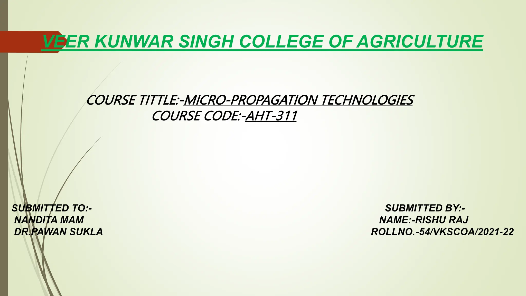 VEER KUNWAR SINGH COLLEGE OF AGRICULTURE
COURSE TITTLE:-MICRO-PROPAGATION TECHNOLOGIES
COURSE CODE:-AHT-311
SUBMITTED TO:- SUBMITTED BY:-
NANDITA MAM NAME:-RISHU RAJ
DR.PAWAN SUKLA ROLLNO.-54/VKSCOA/2021-22
 