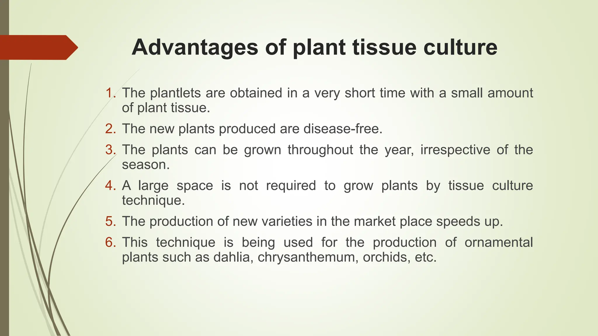 Advantages of plant tissue culture
1. The plantlets are obtained in a very short time with a small amount
of plant tissue.
2. The new plants produced are disease-free.
3. The plants can be grown throughout the year, irrespective of the
season.
4. A large space is not required to grow plants by tissue culture
technique.
5. The production of new varieties in the market place speeds up.
6. This technique is being used for the production of ornamental
plants such as dahlia, chrysanthemum, orchids, etc.
 