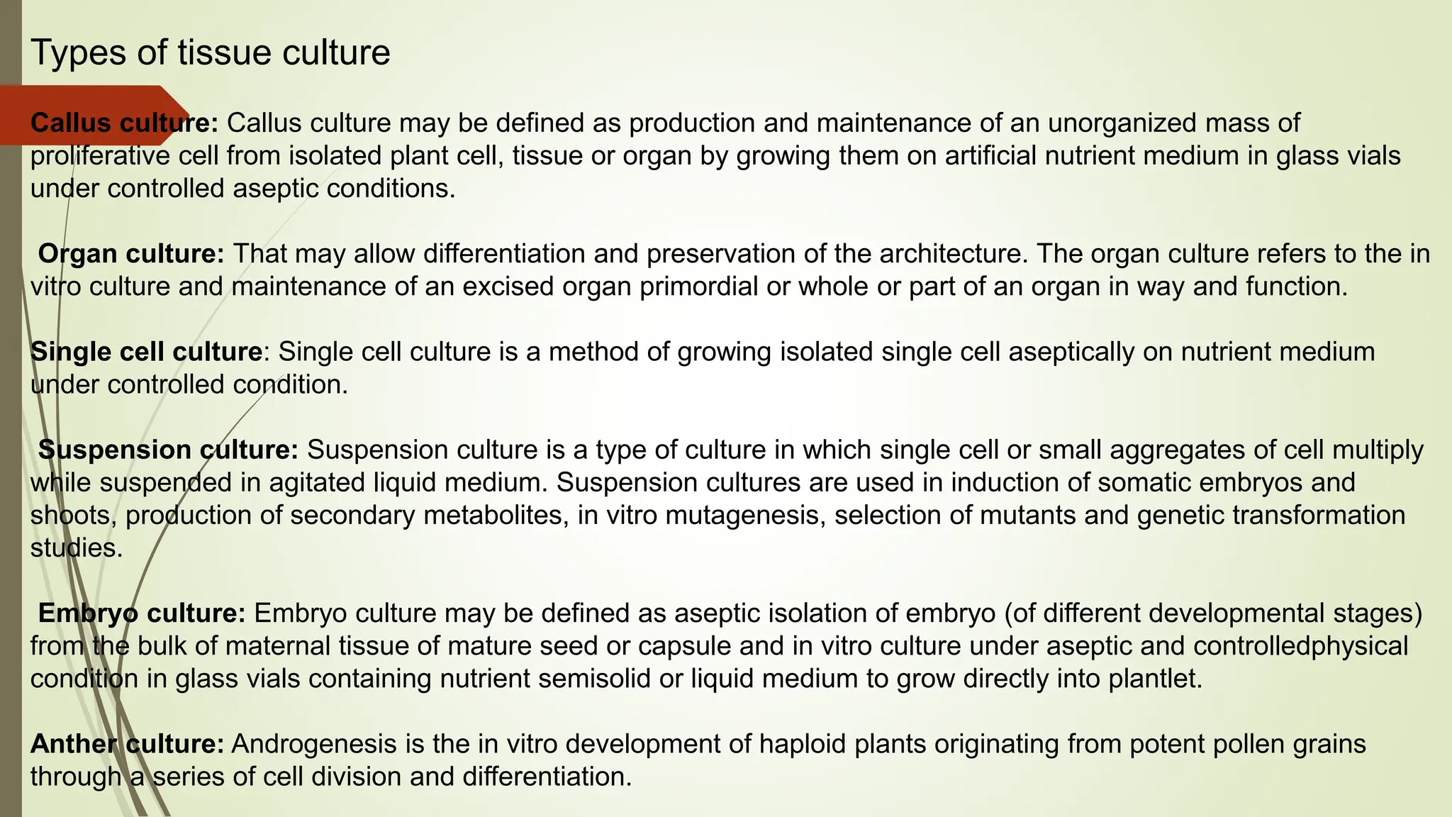 Types of tissue culture
Callus culture: Callus culture may be defined as production and maintenance of an unorganized mass of
proliferative cell from isolated plant cell, tissue or organ by growing them on artificial nutrient medium in glass vials
under controlled aseptic conditions.
Organ culture: That may allow differentiation and preservation of the architecture. The organ culture refers to the in
vitro culture and maintenance of an excised organ primordial or whole or part of an organ in way and function.
Single cell culture: Single cell culture is a method of growing isolated single cell aseptically on nutrient medium
under controlled condition.
Suspension culture: Suspension culture is a type of culture in which single cell or small aggregates of cell multiply
while suspended in agitated liquid medium. Suspension cultures are used in induction of somatic embryos and
shoots, production of secondary metabolites, in vitro mutagenesis, selection of mutants and genetic transformation
studies.
Embryo culture: Embryo culture may be defined as aseptic isolation of embryo (of different developmental stages)
from the bulk of maternal tissue of mature seed or capsule and in vitro culture under aseptic and controlledphysical
condition in glass vials containing nutrient semisolid or liquid medium to grow directly into plantlet.
Anther culture: Androgenesis is the in vitro development of haploid plants originating from potent pollen grains
through a series of cell division and differentiation.
 