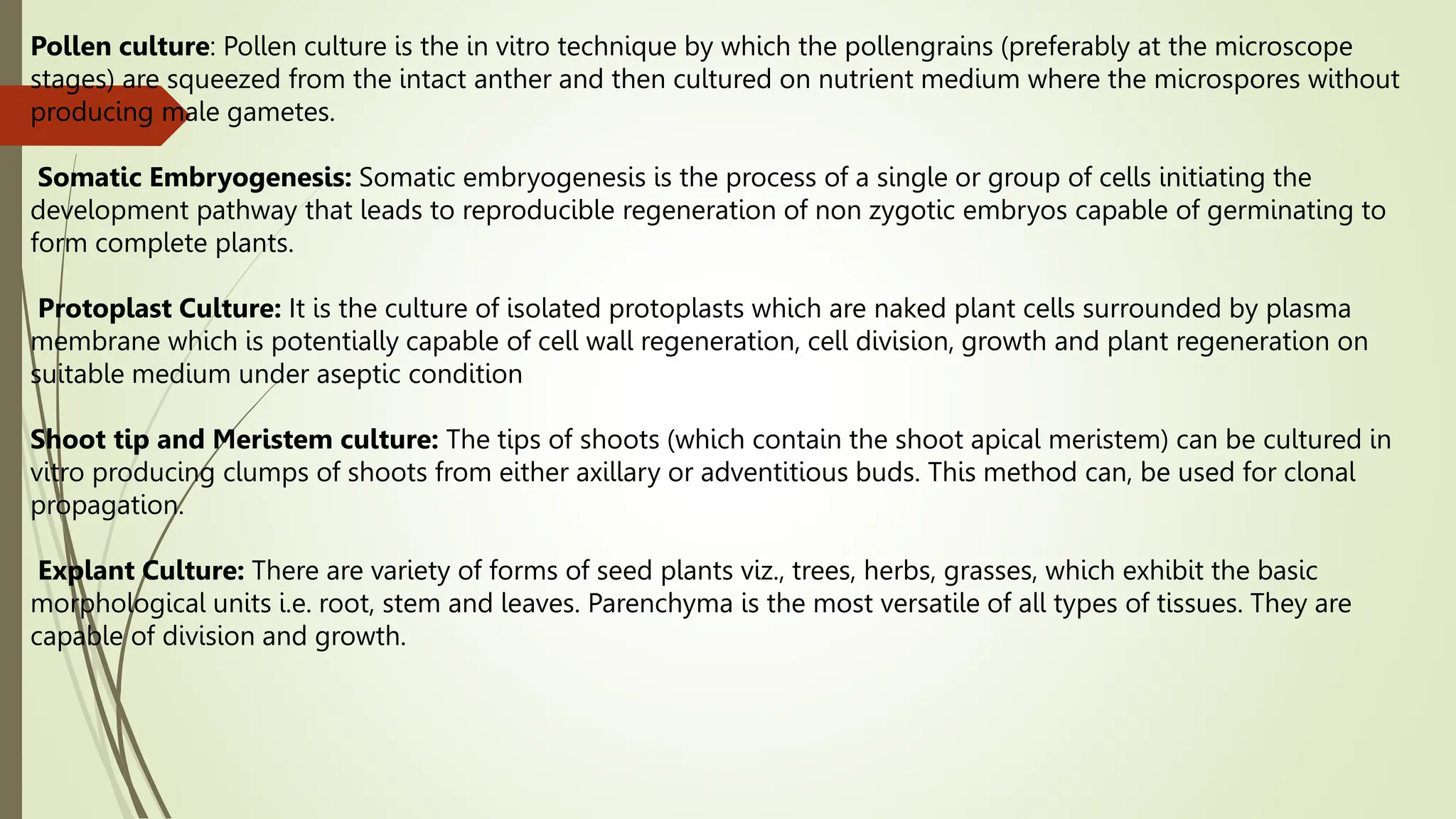 Pollen culture: Pollen culture is the in vitro technique by which the pollengrains (preferably at the microscope
stages) are squeezed from the intact anther and then cultured on nutrient medium where the microspores without
producing male gametes.
Somatic Embryogenesis: Somatic embryogenesis is the process of a single or group of cells initiating the
development pathway that leads to reproducible regeneration of non zygotic embryos capable of germinating to
form complete plants.
Protoplast Culture: It is the culture of isolated protoplasts which are naked plant cells surrounded by plasma
membrane which is potentially capable of cell wall regeneration, cell division, growth and plant regeneration on
suitable medium under aseptic condition
Shoot tip and Meristem culture: The tips of shoots (which contain the shoot apical meristem) can be cultured in
vitro producing clumps of shoots from either axillary or adventitious buds. This method can, be used for clonal
propagation.
Explant Culture: There are variety of forms of seed plants viz., trees, herbs, grasses, which exhibit the basic
morphological units i.e. root, stem and leaves. Parenchyma is the most versatile of all types of tissues. They are
capable of division and growth.
 