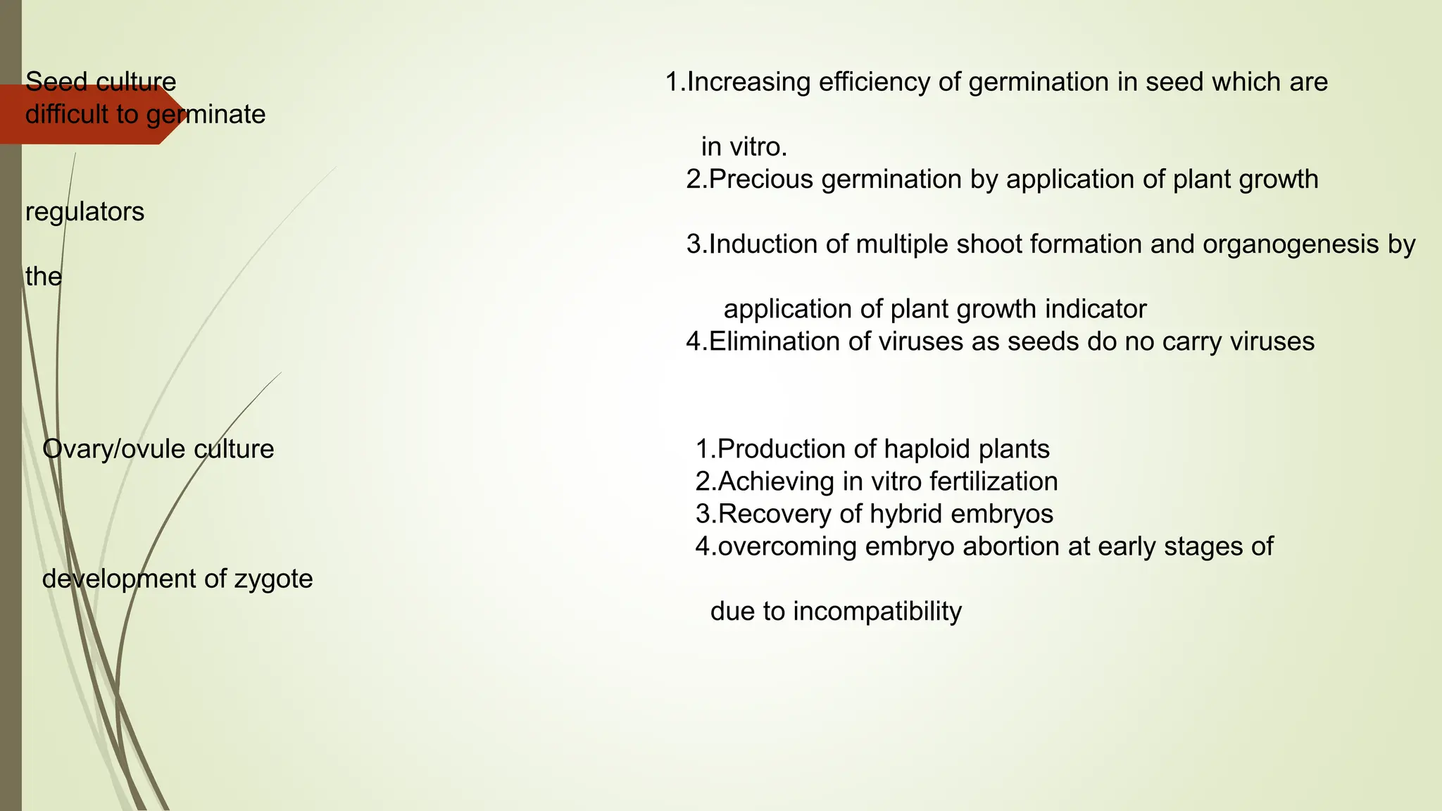 Seed culture 1.Increasing efficiency of germination in seed which are
difficult to germinate
in vitro.
2.Precious germination by application of plant growth
regulators
3.Induction of multiple shoot formation and organogenesis by
the
application of plant growth indicator
4.Elimination of viruses as seeds do no carry viruses
Ovary/ovule culture 1.Production of haploid plants
2.Achieving in vitro fertilization
3.Recovery of hybrid embryos
4.overcoming embryo abortion at early stages of
development of zygote
due to incompatibility
 