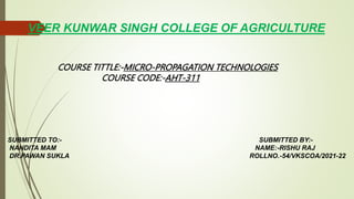VEER KUNWAR SINGH COLLEGE OF AGRICULTURE
COURSE TITTLE:-MICRO-PROPAGATION TECHNOLOGIES
COURSE CODE:-AHT-311
SUBMITTED TO:- SUBMITTED BY:-
NANDITA MAM NAME:-RISHU RAJ
DR.PAWAN SUKLA ROLLNO.-54/VKSCOA/2021-22
 