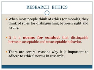 RESEARCH ETHICS
 When most people think of ethics (or morals), they
think of rules for distinguishing between right and
wrong.
 It is a norms for conduct that distinguish
between acceptable and unacceptable behavior.
 There are several reasons why it is important to
adhere to ethical norms in research:
 