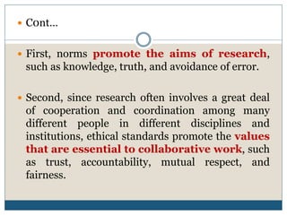  C0nt…
 First, norms promote the aims of research,
such as knowledge, truth, and avoidance of error.
 Second, since research often involves a great deal
of cooperation and coordination among many
different people in different disciplines and
institutions, ethical standards promote the values
that are essential to collaborative work, such
as trust, accountability, mutual respect, and
fairness.
 