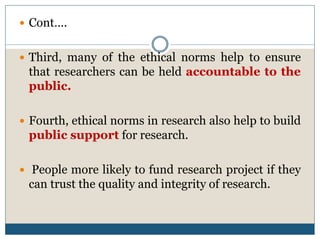  Cont….
 Third, many of the ethical norms help to ensure
that researchers can be held accountable to the
public.
 Fourth, ethical norms in research also help to build
public support for research.
 People more likely to fund research project if they
can trust the quality and integrity of research.
 